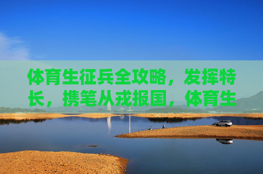 体育生征兵全攻略,发挥特长,携笔从戎报国,体育生征兵全攻略,发挥特长,携笔从戎报国 体育生征兵全攻略,发挥特长,携笔从戎报国,体育生征兵全攻略,发挥特长,携笔从戎报国