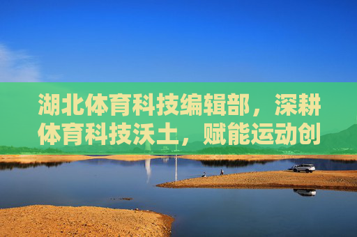 湖北体育科技编辑部，深耕体育科技沃土，赋能运动创新发展，湖北体育科技编辑部，深耕沃土赋能运动创新