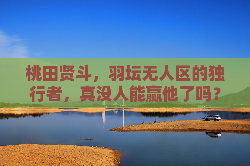 桃田贤斗,羽坛无人区的独行者,真没人能赢他了吗?桃田贤斗,羽坛无人区独行者,真无人能赢? 桃田贤斗,羽坛无人区的独行者,真没人能赢他了吗?桃田贤斗,羽坛无人区独行者,真无人能赢?