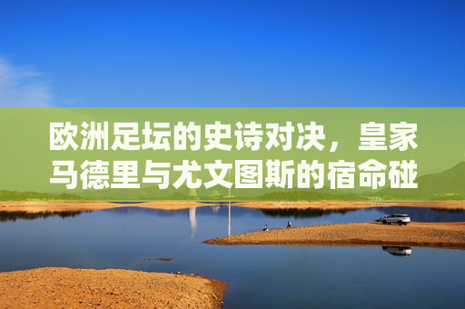 欧洲足坛的史诗对决,皇家马德里与尤文图斯的宿命碰撞,皇马与尤文,欧洲足坛史诗宿命对决 欧洲足坛的史诗对决,皇家马德里与尤文图斯的宿命碰撞,皇马与尤文,欧洲足坛史诗宿命对决