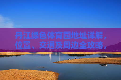 丹江绿色体育园地址详解，位置、交通及周边全攻略，丹江绿色体育园位置、交通及周边全攻略