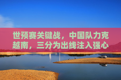 世预赛关键战,中国队力克越南,三分为出线注入强心剂,世预赛关键战中国队力克越南 三分为出线注入强心剂 世预赛关键战,中国队力克越南,三分为出线注入强心剂,世预赛关键战中国队力克越南 三分为出线注入强心剂