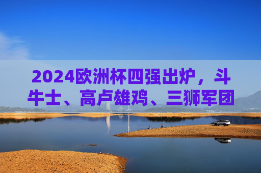 2024欧洲杯四强出炉，斗牛士、高卢雄鸡、三狮军团、橙衣军团的冠军之争，2024欧洲杯四强出炉，冠军之争开启