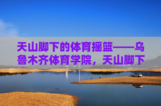 天山脚下的体育摇篮——乌鲁木齐体育学院,天山脚下的体育摇篮——乌鲁木齐体育学院 天山脚下的体育摇篮——乌鲁木齐体育学院,天山脚下的体育摇篮——乌鲁木齐体育学院