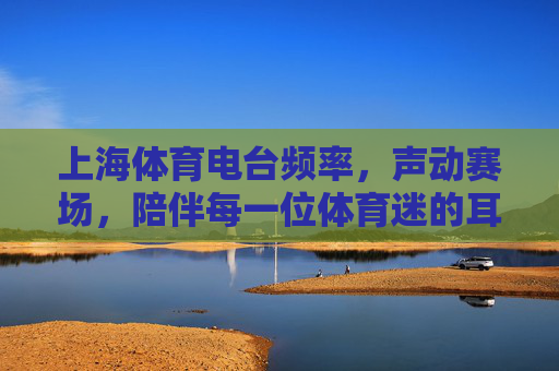 上海体育电台频率,声动赛场,陪伴每一位体育迷的耳朵赛事,上海体育电台,声动赛场,陪伴体育迷的耳朵 上海体育电台频率,声动赛场,陪伴每一位体育迷的耳朵赛事,上海体育电台,声动赛场,陪伴体育迷的耳朵