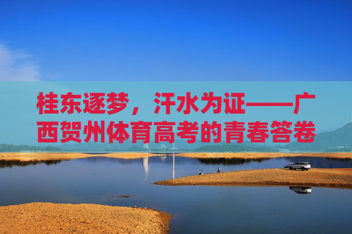 桂东逐梦,汗水为证——广西贺州体育高考的青春答卷,桂东逐梦,汗水铸青春答卷 桂东逐梦,汗水为证——广西贺州体育高考的青春答卷,桂东逐梦,汗水铸青春答卷