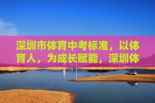 深圳市体育中考标准，以体育人，为成长赋能，深圳体育中考，以体育人，赋能成长