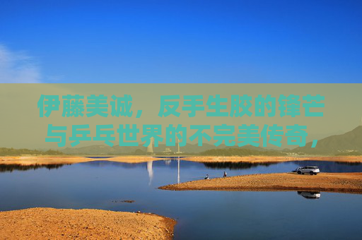 伊藤美诚,反手生胶的锋芒与乒乓世界的不完美传奇,伊藤美诚,反手生胶的锋芒与不完美传奇 伊藤美诚,反手生胶的锋芒与乒乓世界的不完美传奇,伊藤美诚,反手生胶的锋芒与不完美传奇