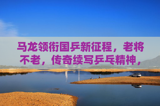 马龙领衔国乒新征程,老将不老,传奇续写乒乓精神,马龙领衔国乒新征程,老将不老,传奇续写乒乓精神 马龙领衔国乒新征程,老将不老,传奇续写乒乓精神,马龙领衔国乒新征程,老将不老,传奇续写乒乓精神