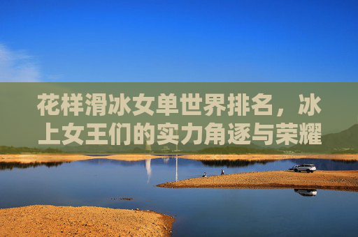 花样滑冰女单世界排名,冰上女王们的实力角逐与荣耀坐标,花样滑冰女单世界排名,冰上女王们的实力角逐与荣耀坐标 花样滑冰女单世界排名,冰上女王们的实力角逐与荣耀坐标,花样滑冰女单世界排名,冰上女王们的实力角逐与荣耀坐标