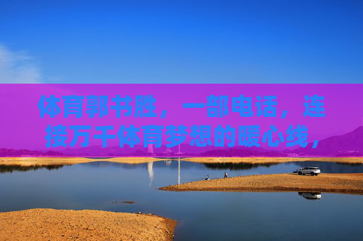 体育郭书胜,一部电话,连接万千体育梦想的暖心线,郭书胜,一部电话,暖心连起万千体育梦 体育郭书胜,一部电话,连接万千体育梦想的暖心线,郭书胜,一部电话,暖心连起万千体育梦