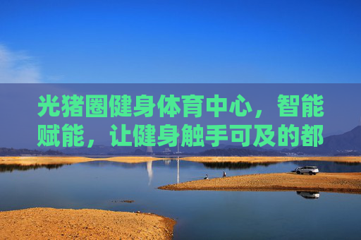 光猪圈健身体育中心,智能赋能,让健身触手可及的都市健康驿站,光猪圈智能赋能都市触手可及健康驿站 光猪圈健身体育中心,智能赋能,让健身触手可及的都市健康驿站,光猪圈智能赋能都市触手可及健康驿站