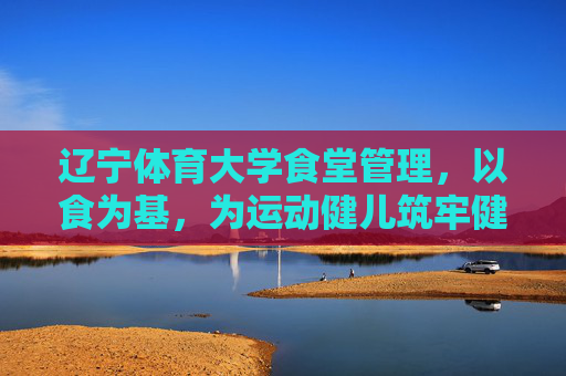 辽宁体育大学食堂管理，以食为基，为运动健儿筑牢健康防线，辽宁体育大学食堂，以食为基，筑牢运动健儿健康防线
