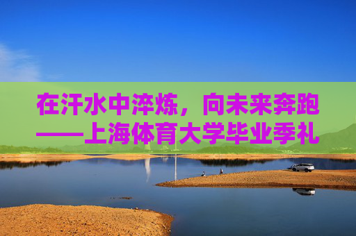 在汗水中淬炼,向未来奔跑——上海体育大学毕业季礼赞,淬炼汗水,奔跑未来——上海体育大学毕业季礼赞 在汗水中淬炼,向未来奔跑——上海体育大学毕业季礼赞,淬炼汗水,奔跑未来——上海体育大学毕业季礼赞