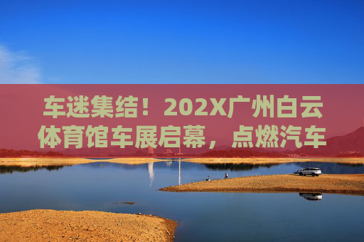 车迷集结！202X广州白云体育馆车展启幕，点燃汽车盛宴，车迷集结！202X广州白云体育馆车展启幕，点燃汽车盛宴