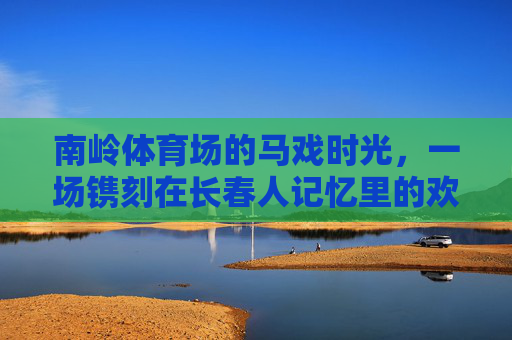 南岭体育场的马戏时光,一场镌刻在长春人记忆里的欢乐盛宴,长春人记忆里的南岭马戏时光 南岭体育场的马戏时光,一场镌刻在长春人记忆里的欢乐盛宴,长春人记忆里的南岭马戏时光