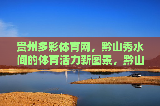 贵州多彩体育网,黔山秀水间的体育活力新图景,黔山秀水间,体育活力绘就多彩贵州新图景 贵州多彩体育网,黔山秀水间的体育活力新图景,黔山秀水间,体育活力绘就多彩贵州新图景