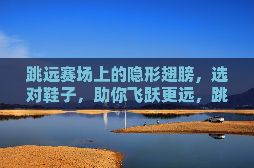 跳远赛场上的隐形翅膀,选对鞋子,助你飞跃更远,跳远隐形翅膀,选对鞋,助你飞跃 跳远赛场上的隐形翅膀,选对鞋子,助你飞跃更远,跳远隐形翅膀,选对鞋,助你飞跃