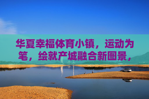华夏幸福体育小镇,运动为笔,绘就产城融合新图景,华夏幸福体育小镇,运动为笔绘产城融合新图景 华夏幸福体育小镇,运动为笔,绘就产城融合新图景,华夏幸福体育小镇,运动为笔绘产城融合新图景