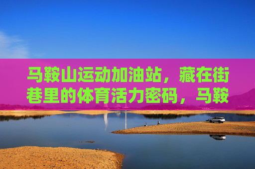 马鞍山运动加油站,藏在街巷里的体育活力密码,马鞍山街巷运动加油站,解锁体育活力密码 马鞍山运动加油站,藏在街巷里的体育活力密码,马鞍山街巷运动加油站,解锁体育活力密码