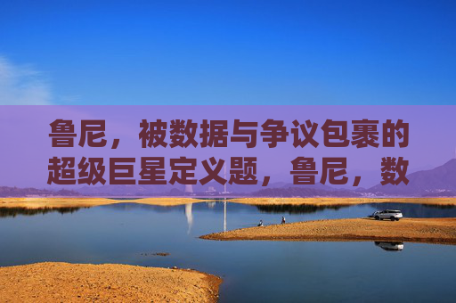 鲁尼,被数据与争议包裹的超级巨星定义题,鲁尼,数据与争议中的超级巨星定义 鲁尼,被数据与争议包裹的超级巨星定义题,鲁尼,数据与争议中的超级巨星定义