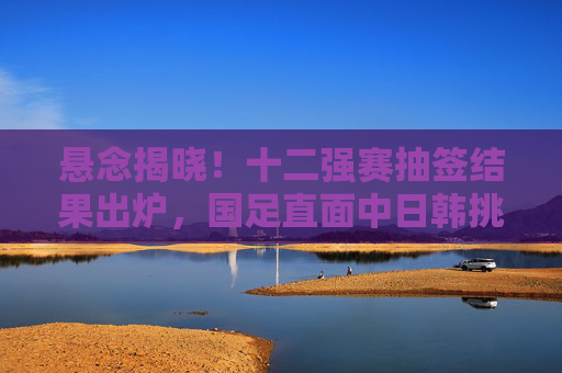 悬念揭晓！十二强赛抽签结果出炉，国足直面中日韩挑战，晋级之路悬念重重，十二强赛抽签揭晓，国足直面中日韩挑战，晋级之路悬念重重