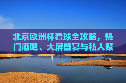 北京欧洲杯看球全攻略,热门酒吧、大屏盛宴与私人聚会指南,北京欧洲杯看球全攻略,热门酒吧、大屏盛宴与私人聚会指南 北京欧洲杯看球全攻略,热门酒吧、大屏盛宴与私人聚会指南,北京欧洲杯看球全攻略,热门酒吧、大屏盛宴与私人聚会指南