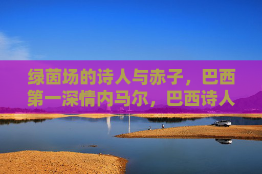 绿茵场的诗人与赤子,巴西第一深情内马尔,巴西诗人赤子,内马尔的绿茵场深情 绿茵场的诗人与赤子,巴西第一深情内马尔,巴西诗人赤子,内马尔的绿茵场深情
