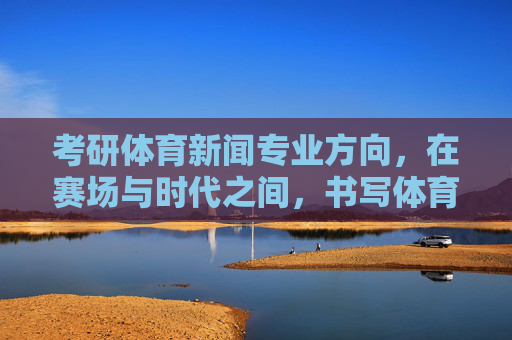 考研体育新闻专业方向,在赛场与时代之间,书写体育传播新篇章,体育新闻专业,赛场与时代的传播新章 考研体育新闻专业方向,在赛场与时代之间,书写体育传播新篇章,体育新闻专业,赛场与时代的传播新章