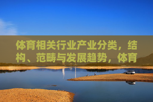 体育相关行业产业分类,结构、范畴与发展趋势,体育产业分类、结构、范畴与发展趋势 体育相关行业产业分类,结构、范畴与发展趋势,体育产业分类、结构、范畴与发展趋势