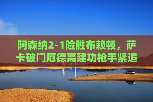 阿森纳2-1险胜布赖顿,萨卡破门厄德高建功枪手紧追榜首,阿森纳2-1险胜布赖顿 萨卡厄德高建功枪手紧追榜首 阿森纳2-1险胜布赖顿,萨卡破门厄德高建功枪手紧追榜首,阿森纳2-1险胜布赖顿 萨卡厄德高建功枪手紧追榜首