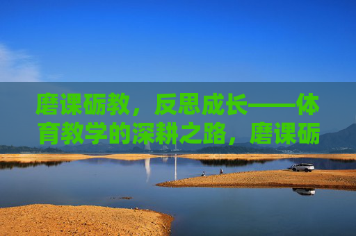 磨课砺教,反思成长——体育教学的深耕之路,磨课砺教,反思成长,体育教学的深耕之路 磨课砺教,反思成长——体育教学的深耕之路,磨课砺教,反思成长,体育教学的深耕之路