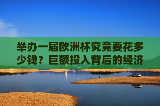 举办一届欧洲杯究竟要花多少钱？巨额投入背后的经济账与长远考量，欧洲杯花费几何？巨额投入的经济账与长远考量