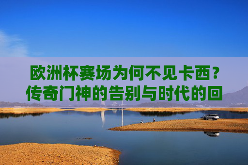 欧洲杯赛场为何不见卡西?传奇门神的告别与时代的回响,欧洲杯缺席卡西,传奇门神的告别与时代回响 欧洲杯赛场为何不见卡西?传奇门神的告别与时代的回响,欧洲杯缺席卡西,传奇门神的告别与时代回响