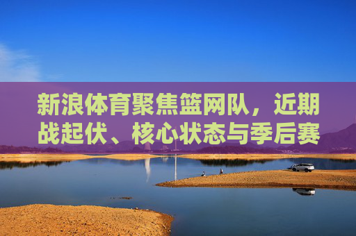 新浪体育聚焦篮网队,近期战起伏、核心状态与季后赛前景解析,篮网队近期战绩起伏、核心状态与季后赛前景解析 新浪体育聚焦篮网队,近期战起伏、核心状态与季后赛前景解析,篮网队近期战绩起伏、核心状态与季后赛前景解析