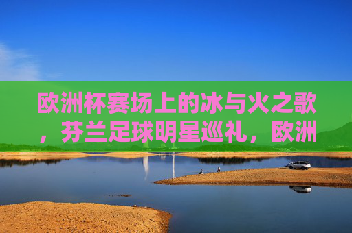 欧洲杯赛场上的冰与火之歌,芬兰足球明星巡礼,欧洲杯冰与火之歌,芬兰足球明星巡礼 欧洲杯赛场上的冰与火之歌,芬兰足球明星巡礼,欧洲杯冰与火之歌,芬兰足球明星巡礼