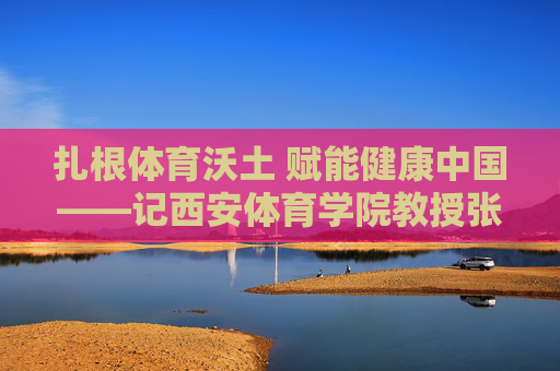 扎根体育沃土 赋能健康中国——记西安体育学院教授张雁飞 扎根体育沃土 赋能健康中国——记西安体育学院教授张雁飞