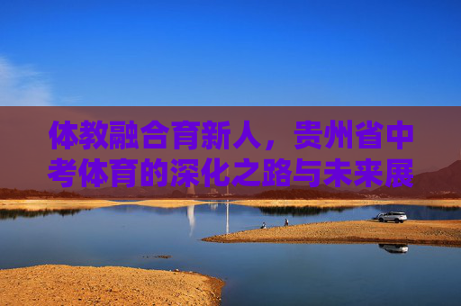 体教融合育新人,贵州省中考体育的深化之路与未来展望,体教融合育新人,贵州省中考体育深化之路与未来展望 体教融合育新人,贵州省中考体育的深化之路与未来展望,体教融合育新人,贵州省中考体育深化之路与未来展望