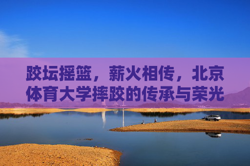 跤坛摇篮，薪火相传，北京体育大学摔跤的传承与荣光，跤坛摇篮薪火传，北体摔跤铸荣光