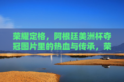 荣耀定格,阿根廷美洲杯夺冠图片里的热血与传承,荣耀定格,阿根廷美洲杯夺冠的热血传承 荣耀定格,阿根廷美洲杯夺冠图片里的热血与传承,荣耀定格,阿根廷美洲杯夺冠的热血传承