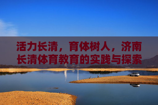 活力长清,育体树人,济南长清体育教育的实践与探索,活力长清育体树人,济南长清体育教育的实践探索 活力长清,育体树人,济南长清体育教育的实践与探索,活力长清育体树人,济南长清体育教育的实践探索