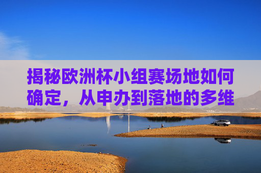 揭秘欧洲杯小组赛场地如何确定,从申办到落地的多维考量,揭秘欧洲杯小组赛场地确定,申办到落地的多维考量 揭秘欧洲杯小组赛场地如何确定,从申办到落地的多维考量,揭秘欧洲杯小组赛场地确定,申办到落地的多维考量