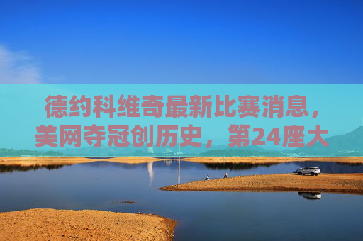 德约科维奇最新比赛消息,美网夺冠创历史,第24座大满贯荣耀加身,德约科维奇美网夺冠创历史,斩获第24座大满贯 德约科维奇最新比赛消息,美网夺冠创历史,第24座大满贯荣耀加身,德约科维奇美网夺冠创历史,斩获第24座大满贯