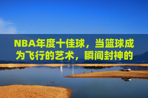NBA年度十佳球,当篮球成为飞行的艺术,瞬间封神的永恒回响,NBA年度十佳球,飞行艺术的永恒回响 NBA年度十佳球,当篮球成为飞行的艺术,瞬间封神的永恒回响,NBA年度十佳球,飞行艺术的永恒回响