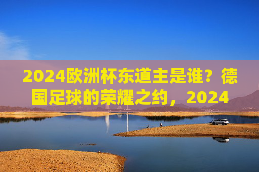 2024欧洲杯东道主是谁？德国足球的荣耀之约，2024欧洲杯东道主，德国足球的荣耀之约