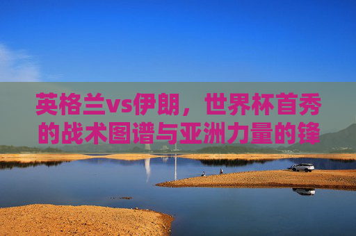 英格兰vs伊朗,世界杯首秀的战术图谱与亚洲力量的锋芒,英格兰vs伊朗,世界杯首秀的战术图谱与亚洲锋芒 英格兰vs伊朗,世界杯首秀的战术图谱与亚洲力量的锋芒,英格兰vs伊朗,世界杯首秀的战术图谱与亚洲锋芒