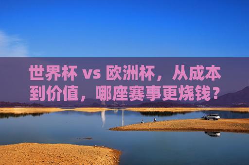 世界杯 vs 欧洲杯,从成本到价值,哪座赛事更烧钱?世界杯VS欧洲杯,成本与价值比拼,哪座赛事更烧钱? 世界杯 vs 欧洲杯,从成本到价值,哪座赛事更烧钱?世界杯VS欧洲杯,成本与价值比拼,哪座赛事更烧钱?