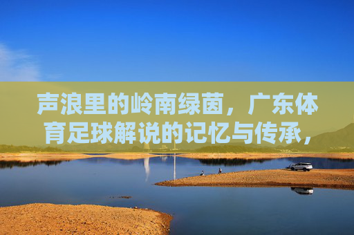 声浪里的岭南绿茵,广东体育足球解说的记忆与传承,岭南绿茵声浪,广东足球解说的记忆与传承 声浪里的岭南绿茵,广东体育足球解说的记忆与传承,岭南绿茵声浪,广东足球解说的记忆与传承