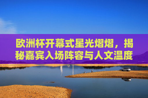 欧洲杯开幕式星光熠熠，揭秘嘉宾入场阵容与人文温度，欧洲杯开幕式，星光熠熠入场，共筑人文温度