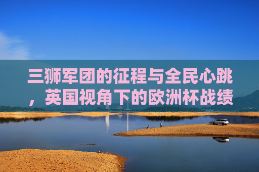 三狮军团的征程与全民心跳,英国视角下的欧洲杯战绩解读,英国视角,三狮军团欧洲杯征程与全民心跳的战绩解读 三狮军团的征程与全民心跳,英国视角下的欧洲杯战绩解读,英国视角,三狮军团欧洲杯征程与全民心跳的战绩解读